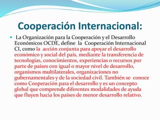 Cooperación Internacional:
 La Organización para la Cooperación y el Desarrollo
Económicos OCDE, define la Cooperación Internacional
CI, como la acción conjunta para apoyar el desarrollo
económico y social del país, mediante la transferencia de
tecnologías, conocimientos, experiencias o recursos por
parte de países con igual o mayor nivel de desarrollo,
organismos multilaterales, organizaciones no
gubernamentales y de la sociedad civil. También se conoce
como Cooperación para el desarrollo y es un concepto
global que comprende diferentes modalidades de ayuda
que fluyen hacia los países de menor desarrollo relativo.
 