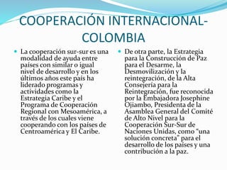 COOPERACIÓN INTERNACIONAL-
COLOMBIA
 La cooperación sur-sur es una
modalidad de ayuda entre
países con similar o igual
nivel de desarrollo y en los
últimos años este país ha
liderado programas y
actividades como la
Estrategia Caribe y el
Programa de Cooperación
Regional con Mesoamérica, a
través de los cuales viene
cooperando con los países de
Centroamérica y El Caribe.
 De otra parte, la Estrategia
para la Construcción de Paz
para el Desarme, la
Desmovilización y la
reintegración, de la Alta
Consejería para la
Reintegración, fue reconocida
por la Embajadora Josephine
Ojiambo, Presidenta de la
Asamblea General del Comité
de Alto Nivel para la
Cooperación Sur-Sur de
Naciones Unidas, como “una
solución concreta” para el
desarrollo de los países y una
contribución a la paz.
 