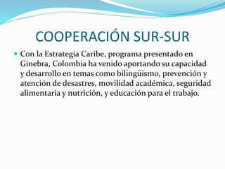 COOPERACIÓN SUR-SUR
 Con la Estrategia Caribe, programa presentado en
Ginebra, Colombia ha venido aportando su capacidad
y desarrollo en temas como bilingüismo, prevención y
atención de desastres, movilidad académica, seguridad
alimentaria y nutrición, y educación para el trabajo.
 