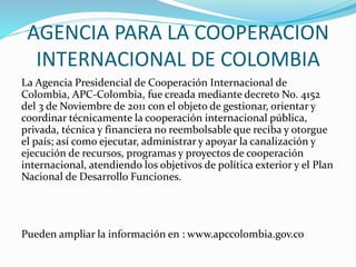 AGENCIA PARA LA COOPERACION
INTERNACIONAL DE COLOMBIA
La Agencia Presidencial de Cooperación Internacional de
Colombia, APC-Colombia, fue creada mediante decreto No. 4152
del 3 de Noviembre de 2011 con el objeto de gestionar, orientar y
coordinar técnicamente la cooperación internacional pública,
privada, técnica y financiera no reembolsable que reciba y otorgue
el país; así como ejecutar, administrar y apoyar la canalización y
ejecución de recursos, programas y proyectos de cooperación
internacional, atendiendo los objetivos de política exterior y el Plan
Nacional de Desarrollo Funciones.
Pueden ampliar la información en : www.apccolombia.gov.co
 