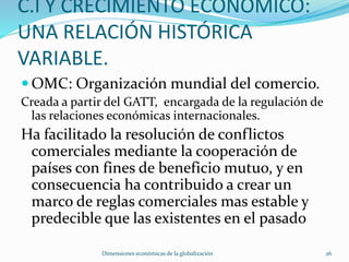 C.I Y CRECIMIENTO ECONOMICO:
UNA RELACIÓN HISTÓRICA
VARIABLE.
 OMC: Organización mundial del comercio.
Creada a partir del GATT, encargada de la regulación de
las relaciones económicas internacionales.
Ha facilitado la resolución de conflictos
comerciales mediante la cooperación de
países con fines de beneficio mutuo, y en
consecuencia ha contribuido a crear un
marco de reglas comerciales mas estable y
predecible que las existentes en el pasado
Dimensiones económicas de la globalización 26
 
