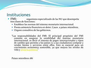 Instituciones
 FMI: organismo especializado de las NU que desempeña
tres clases de funciones:
 Establece las normas del sistema monetario internacional.
 Presta asistencia financiera en deter. Casos a paises miembros.
 Organo consultivo de los gobiernos.
“Las responsabilidades del FMI: El principal propósito del FMI
consiste en asegurar la estabilidad del sistema monetario
internacional, es decir el sistema de pagos internacionales y tipos
de cambio que permite a los países (y a sus ciudadanos) comprar y
vender bienes y servicios entre ellos. Esto es esencial para un
crecimiento económico sostenible, ya que mejora los niveles de
vida y alivia la pobreza.”
Paises miembros 186
 