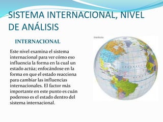 SISTEMA INTERNACIONAL, NIVEL
DE ANÁLISIS
INTERNACIONAL
Este nivel examina el sistema
internacional para ver cómo eso
influencia la forma en la cual un
estado actúa; enfocándose en la
forma en que el estado reacciona
para cambiar las influencias
internacionales. El factor más
importante en este punto es cuán
poderoso es el estado dentro del
sistema internacional.
 