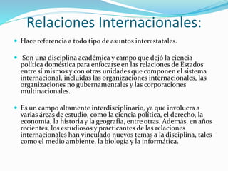 Relaciones Internacionales:
 Hace referencia a todo tipo de asuntos interestatales.
 Son una disciplina académica y campo que dejó la ciencia
política doméstica para enfocarse en las relaciones de Estados
entre sí mismos y con otras unidades que componen el sistema
internacional, incluidas las organizaciones internacionales, las
organizaciones no gubernamentales y las corporaciones
multinacionales.
 Es un campo altamente interdisciplinario, ya que involucra a
varias áreas de estudio, como la ciencia política, el derecho, la
economía, la historia y la geografía, entre otras. Además, en años
recientes, los estudiosos y practicantes de las relaciones
internacionales han vinculado nuevos temas a la disciplina, tales
como el medio ambiente, la biología y la informática.
 