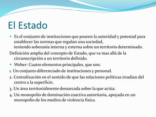 El Estado
 Es el conjunto de instituciones que poseen la autoridad y potestad para
establecer las normas que regulan una sociedad,
teniendo soberanía interna y externa sobre un territorio determinado.
Definición amplia del concepto de Estado, que va mas allá de la
circunscripción a un territorio definido.
 Weber: Cuatro elementos principales, que son:
1. Un conjunto diferenciado de instituciones y personal.
2. Centralización en el sentido de que las relaciones políticas irradian del
centro a la superficie.
3. Un área territorialmente demarcada sobre la que actúa.
4. Un monopolio de dominación coactiva autoritaria, apoyada en un
monopolio de los medios de violencia física.
 
