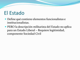 El Estado
 Define qué contiene elementos funcionalistas e
institucionalistas.
 PERO la descripción militarista del Estado no aplica
para un Estado Liberal – Requiere legitimidad,
componente Sociedad Civil
 