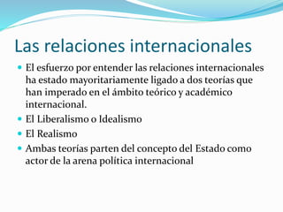 Las relaciones internacionales
 El esfuerzo por entender las relaciones internacionales
ha estado mayoritariamente ligado a dos teorías que
han imperado en el ámbito teórico y académico
internacional.
 El Liberalismo o Idealismo
 El Realismo
 Ambas teorías parten del concepto del Estado como
actor de la arena política internacional
 