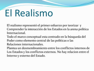 El Realismo
El realismo representó el primer esfuerzo por teorizar y
Comprender la interacción de los Estados en la arena política
Internacional.
Todo el marco conceptual esta centrado en la búsqueda del
Poder como elemento central de las políticas o las
Relaciones internacionales.
Plantea un desmembramiento entre los conflictos internos de
Los Estados y los conflictos externos. No hay relacion entre el
Interno y externo del Estado.
 