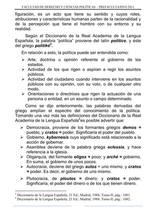 FACULTAD DE DERECHO Y CIENCIAS POLÍTICAS – PREFACULTATIVO 2011
figuración, es un acto que tiene su sentido y cuyos roles,
atribuciones y características humanas parten de la racionalidad y
de la percepción que tiene el hombre con su entorno y su
realidad.
Según el Diccionario de la Real Academia de la Lengua
Española, la palabra “política” proviene del latín politice, y éste
del griego politiké5
.
En relación a esto, la política puede ser entendida como:
 Arte, doctrina u opinión referente al gobierno de los
estados.
 Actividad de los que rigen o aspiran a regir los asuntos
públicos.
 Actividad del ciudadano cuando interviene en los asuntos
públicos con su opinión, con su voto, o de cualquier otro
modo.
 Orientaciones o directrices que rigen la actuación de una
persona o entidad, en un asunto o campo determinado.
Como se dijo anteriormente, las palabras derivadas del
griego amplían el espectro del conocimiento de la política.
Tomando una vez más las definiciones del Diccionario de la Real
Academia de la Lengua Española6
es posible advertir que:
 Democracia, proviene de los formantes griegos demos =
pueblo; y cratos = poder. Significaría el poder del pueblo.
 Gobierno, kybernesis cuyo significado está relacionado a la
acción de gobernar.
 Asamblea deviene de la palabra griega eclessia, y hace
referencia a la iglesia.
 Oligarquía, del formante oligos = poco; y arché = gobierno.
En suma, el gobierno de unos pocos.
 Autocracia, deviene del griego autos = uno mismo, y cratos
= poder. Es decir, el gobierno de uno mismo.
 Plutocracia, de ploutos = dinero; y cratos = poder.
Significaría, el poder del dinero o de los que tienen dinero.
5
Diccionario de la Lengua Española; 21 Ed.; Madrid, 1984; Tomo II; pág.: 1081.
6
Diccionario de la Lengua Española; 21 Ed.; Madrid; 1984; Tomo II; pág.: 1082.
 