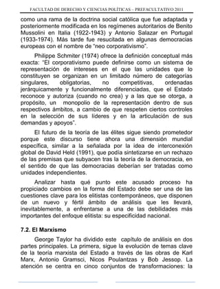FACULTAD DE DERECHO Y CIENCIAS POLÍTICAS – PREFACULTATIVO 2011
como una rama de la doctrina social católica que fue adaptada y
posteriormente modificada en los regímenes autoritarios de Benito
Mussolini en Italia (1922-1943) y Antonio Salazar en Portugal
(1933-1974). Más tarde fue resucitada en algunas democracias
europeas con el nombre de “neo corporativismo”.
Philippe Schmiter (1974) ofrece la definición conceptual más
exacta: “El corporativismo puede definirse como un sistema de
representación de intereses en el que las unidades que lo
constituyen se organizan en un limitado número de categorías
singulares, obligatorias, no competitivas, ordenadas
jerárquicamente y funcionalmente diferenciadas, que el Estado
reconoce y autoriza (cuando no crea) y a las que se otorga, a
propósito, un monopolio de la representación dentro de sus
respectivos ámbitos, a cambio de que respeten ciertos controles
en la selección de sus líderes y en la articulación de sus
demandas y apoyos”.
El futuro de la teoría de las élites sigue siendo prometedor
porque este discurso tiene ahora una dimensión mundial
específica, similar a la señalada por la idea de interconexión
global de David Held (1991), que podía sintetizarse en un rechazo
de las premisas que subyacen tras la teoría de la democracia, en
el sentido de que las democracias deberían ser tratadas como
unidades independientes.
Analizar hasta qué punto este acusado proceso ha
propiciado cambios en la forma del Estado debe ser una de las
cuestiones clave para los elitistas contemporáneos, que disponen
de un nuevo y fértil ámbito de análisis que les llevará,
inevitablemente, a enfrentarse a una de las debilidades más
importantes del enfoque elitista: su especificidad nacional.
7.2. El Marxismo
George Taylor ha dividido este capítulo de análisis en dos
partes principales. La primera, sigue la evolución de temas clave
de la teoría marxista del Estado a través de las obras de Karl
Marx, Antonio Gramsci, Nicos Poulantzas y Bob Jessop. La
atención se centra en cinco conjuntos de transformaciones: la
 