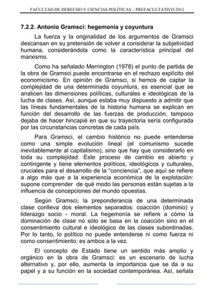 FACULTAD DE DERECHO Y CIENCIAS POLÍTICAS – PREFACULTATIVO 2011
7.2.2. Antonio Gramsci: hegemonía y coyuntura
La fuerza y la originalidad de los argumentos de Gramsci
descansan en su pretensión de volver a considerar la subjetividad
humana, considerándola como la característica principal del
marxismo.
Como ha señalado Merrington (1978) el punto de partida de
la obra de Gramsci puede encontrarse en el rechazo explícito del
economicismo. En opinión de Gramsci, si hemos de captar la
complejidad de una determinada coyuntura, es esencial que se
analicen las dimensiones políticas, culturales e ideológicas de la
lucha de clases. Así, aunque estaba muy dispuesto a admitir que
las líneas fundamentales de la historia humana se explican en
función del desarrollo de las fuerzas de producción, tampoco
dejaba de hacer hincapié en que su trayectoria sería configurada
por las circunstancias concretas de cada país.
Para Gramsci, el cambio histórico no puede entenderse
como una simple evolución lineal (el comunismo sucede
inevitablemente al capitalismo), sino que hay que considerarlo en
toda su complejidad. Este proceso de cambio es abierto y
contingente y tiene elementos políticos, ideológicos y culturales,
cruciales para el desarrollo de la “conciencia”, que aquí se refiere
a algo más que a la experiencia económica de la explotación:
supone comprender de qué modo las personas están sujetas a la
influencia de concepciones del mundo opuestas.
Según Gramsci, la preponderancia de una determinada
clase conlleva dos elementos separados: coacción (dominio) y
liderazgo socio - moral. La hegemonía se refiere a cómo la
dominación de clase no sólo se basa en la coacción sino en el
consentimiento cultural e ideológico de las clases subordinadas.
Por lo tanto, lo político no puede entenderse ni como fuerza ni
como consentimiento; es ambos a la vez.
El concepto de Estado tiene un sentido más amplio y
orgánico en la obra de Gramsci: es un escenario de lucha
alternativo y, por ello, aumenta la importancia que se da a su
papel y a su función en la sociedad contemporánea. Así, señala
 