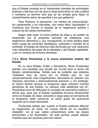 INTRODUCCIÓN A LA CIENCIA POLÍTICA
que el Estado consiste en el “entramado completo de actividades
políticas y teóricas con las que la clase dominante no sólo justifica
y mantiene su dominio sino que se las arregla para lograr el
consentimiento activo de aquellos a los que gobierna”.
Para Gramsci, la educación, los medios de comunicación,
los parlamentos y los tribunales, son todos ellos “actividades” e
iniciativas que forman el aparato de la hegemonía política y
cultural de las clases dominantes”.
Según este autor, la lucha política de clase y de partido se
emprendió con el propósito concreto de establecer una
hegemonía alternativa y, por consiguiente, la lucha política debe
hacer suyas las corrientes ideológicas, culturales y morales de la
sociedad. El trabajo de Gramsci está dominado por una valoración
más sistemática del papel de la ideología y del Estado capitalista,
y por un rechazo de la teoría abstracta.
7.2.3. Nicos Poulantzas y la nueva autonomía relativa del
Estado
En su obra Estado, Poder y Socialismo, Nicos Poulantzas
plantea una paradoja que resulta ser crucial para la teoría del
Estado contemporánea. Señala que es evidente que estamos
“rodeados muy de cerca por un Estado que, en sus
comportamientos más insignificantes, demuestra su relación con
intereses concretos y extremadamente precisos” y, sin embargo,
al mismo tiempo aunque la burguesía sigue sacando muchos
beneficios de ese Estado, no siempre está satisfecha con él”.
Poulantzas toma de Althusser el concepto de autonomía relativa y
afirma que, para que el Estado capitalista funcione eficazmente
como un Estado de clase, actuando a largo plazo en provecho de
la burguesía, debe conservar un cierto grado de autonomía
respecto de la clase dominante.
Poulantzas señala que cuando el Estado pretende afianzar
su hegemonía de clase “se mueve dentro de un equilibrio
inestable”, en el que caben compromisos entre las clases
dominantes y los dominados, “en este sentido, puede adoptar
medidas que son positivas para las masas”.
 