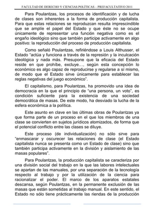 FACULTAD DE DERECHO Y CIENCIAS POLÍTICAS – PREFACULTATIVO 2011
Para Poulantzas, los procesos de identificación y de lucha
de clases son inherentes a la forma de producción capitalista.
Para que estas relaciones se reproduzcan resulta imprescindible
que se amplíe el papel del Estado y que éste no se ocupe
únicamente de representar una función negativa como es el
engaño ideológico sino que también participe activamente en algo
positivo: la reproducción del proceso de producción capitalista.
Como señaló Poulantzas, refiriéndose a Louis Althusser, el
Estado “actúa y funciona a través de la represión y la inculcación
ideológica y nada más. Presupone que la eficacia del Estado
reside en que prohíbe, excluye…, según esta concepción lo
económico es algo capaz de reproducirse y regularse a sí mismo,
de modo que el Estado sirve únicamente para establecer las
reglas negativas del juego económico”.
El capitalismo, para Poulantzas, ha promovido una idea de
democracia en la que el principio de “una persona, un voto”, es
condición suficiente para la existencia de una sociedad
democrática de masas. De este modo, ha desviado la lucha de la
esfera económica a la política.
Este asunto en clave en las últimas obras de Poulantzas ya
que forma parte de un proceso en el que los miembros de una
clase se convierten en sujetos jurídicos atomizados, de forma que
el potencial conflicto entre las clases se diluye.
Este proceso (de individualización) no sólo sirve para
“enmascarar y oscurecer las relaciones de clase (el Estado
capitalista nunca se presenta como un Estado de clase) sino que
también participa activamente en la división y aislamiento de las
masas populares”.
Para Poulantzas, la producción capitalista se caracteriza por
una división social del trabajo en la que las labores intelectuales
se apartan de las manuales, por una separación de la tecnología
respecto al trabajo y por la utilización de la ciencia para
racionalizar el poder. El marco de los aparatos estatales
descansa, según Poulantzas, en la permanente exclusión de las
masas que están sometidas al trabajo manual. En este sentido, el
Estado no sólo tiene prácticamente las riendas de la producción
 