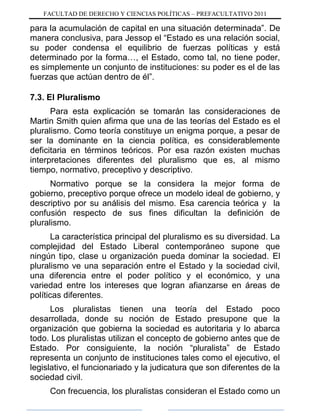 FACULTAD DE DERECHO Y CIENCIAS POLÍTICAS – PREFACULTATIVO 2011
para la acumulación de capital en una situación determinada”. De
manera conclusiva, para Jessop el “Estado es una relación social,
su poder condensa el equilibrio de fuerzas políticas y está
determinado por la forma…, el Estado, como tal, no tiene poder,
es simplemente un conjunto de instituciones: su poder es el de las
fuerzas que actúan dentro de él”.
7.3. El Pluralismo
Para esta explicación se tomarán las consideraciones de
Martin Smith quien afirma que una de las teorías del Estado es el
pluralismo. Como teoría constituye un enigma porque, a pesar de
ser la dominante en la ciencia política, es considerablemente
deficitaria en términos teóricos. Por esa razón existen muchas
interpretaciones diferentes del pluralismo que es, al mismo
tiempo, normativo, preceptivo y descriptivo.
Normativo porque se la considera la mejor forma de
gobierno, preceptivo porque ofrece un modelo ideal de gobierno, y
descriptivo por su análisis del mismo. Esa carencia teórica y la
confusión respecto de sus fines dificultan la definición de
pluralismo.
La característica principal del pluralismo es su diversidad. La
complejidad del Estado Liberal contemporáneo supone que
ningún tipo, clase u organización pueda dominar la sociedad. El
pluralismo ve una separación entre el Estado y la sociedad civil,
una diferencia entre el poder político y el económico, y una
variedad entre los intereses que logran afianzarse en áreas de
políticas diferentes.
Los pluralistas tienen una teoría del Estado poco
desarrollada, donde su noción de Estado presupone que la
organización que gobierna la sociedad es autoritaria y lo abarca
todo. Los pluralistas utilizan el concepto de gobierno antes que de
Estado. Por consiguiente, la noción “pluralista” de Estado
representa un conjunto de instituciones tales como el ejecutivo, el
legislativo, el funcionariado y la judicatura que son diferentes de la
sociedad civil.
Con frecuencia, los pluralistas consideran el Estado como un
 