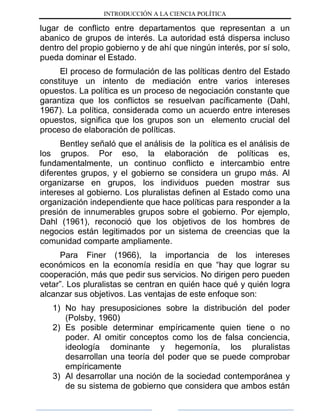 INTRODUCCIÓN A LA CIENCIA POLÍTICA
lugar de conflicto entre departamentos que representan a un
abanico de grupos de interés. La autoridad está dispersa incluso
dentro del propio gobierno y de ahí que ningún interés, por sí solo,
pueda dominar el Estado.
El proceso de formulación de las políticas dentro del Estado
constituye un intento de mediación entre varios intereses
opuestos. La política es un proceso de negociación constante que
garantiza que los conflictos se resuelvan pacíficamente (Dahl,
1967). La política, considerada como un acuerdo entre intereses
opuestos, significa que los grupos son un elemento crucial del
proceso de elaboración de políticas.
Bentley señaló que el análisis de la política es el análisis de
los grupos. Por eso, la elaboración de políticas es,
fundamentalmente, un continuo conflicto e intercambio entre
diferentes grupos, y el gobierno se considera un grupo más. Al
organizarse en grupos, los individuos pueden mostrar sus
intereses al gobierno. Los pluralistas definen al Estado como una
organización independiente que hace políticas para responder a la
presión de innumerables grupos sobre el gobierno. Por ejemplo,
Dahl (1961), reconoció que los objetivos de los hombres de
negocios están legitimados por un sistema de creencias que la
comunidad comparte ampliamente.
Para Finer (1966), la importancia de los intereses
económicos en la economía residía en que “hay que lograr su
cooperación, más que pedir sus servicios. No dirigen pero pueden
vetar”. Los pluralistas se centran en quién hace qué y quién logra
alcanzar sus objetivos. Las ventajas de este enfoque son:
1) No hay presuposiciones sobre la distribución del poder
(Polsby, 1960)
2) Es posible determinar empíricamente quien tiene o no
poder. Al omitir conceptos como los de falsa conciencia,
ideología dominante y hegemonía, los pluralistas
desarrollan una teoría del poder que se puede comprobar
empíricamente
3) Al desarrollar una noción de la sociedad contemporánea y
de su sistema de gobierno que considera que ambos están
 
