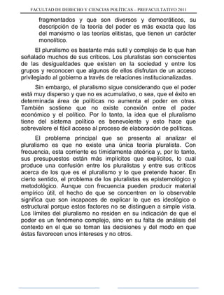 FACULTAD DE DERECHO Y CIENCIAS POLÍTICAS – PREFACULTATIVO 2011
fragmentados y que son diversos y democráticos, su
descripción de la teoría del poder es más exacta que las
del marxismo o las teorías elitistas, que tienen un carácter
monolítico.
El pluralismo es bastante más sutil y complejo de lo que han
señalado muchos de sus críticos. Los pluralistas son conscientes
de las desigualdades que existen en la sociedad y entre los
grupos y reconocen que algunos de ellos disfrutan de un acceso
privilegiado al gobierno a través de relaciones institucionalizadas.
Sin embargo, el pluralismo sigue considerando que el poder
está muy disperso y que no es acumulativo, o sea, que el éxito en
determinada área de políticas no aumenta el poder en otras.
También sostiene que no existe conexión entre el poder
económico y el político. Por lo tanto, la idea que el pluralismo
tiene del sistema político es benevolente y esto hace que
sobrevalore el fácil acceso al proceso de elaboración de políticas.
El problema principal que se presenta al analizar el
pluralismo es que no existe una única teoría pluralista. Con
frecuencia, esta corriente es tímidamente ateórica y, por lo tanto,
sus presupuestos están más implícitos que explícitos, lo cual
produce una confusión entre los pluralistas y entre sus críticos
acerca de los que es el pluralismo y lo que pretende hacer. En
cierto sentido, el problema de los pluralistas es epistemológico y
metodológico. Aunque con frecuencia pueden producir material
empírico útil, el hecho de que se concentren en lo observable
significa que son incapaces de explicar lo que es ideológico o
estructural porque estos factores no se distinguen a simple vista.
Los límites del pluralismo no residen en su indicación de que el
poder es un fenómeno complejo, sino en su falta de análisis del
contexto en el que se toman las decisiones y del modo en que
éstas favorecen unos intereses y no otros.
 