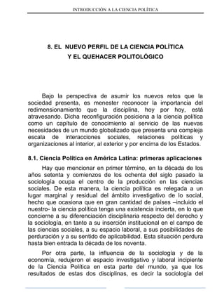 INTRODUCCIÓN A LA CIENCIA POLÍTICA
8. EL NUEVO PERFIL DE LA CIENCIA POLÍTICA
Y EL QUEHACER POLITOLÓGICO
Bajo la perspectiva de asumir los nuevos retos que la
sociedad presenta, es menester reconocer la importancia del
redimensionamiento que la disciplina, hoy por hoy, está
atravesando. Dicha reconfiguración posiciona a la ciencia política
como un capítulo de conocimiento al servicio de las nuevas
necesidades de un mundo globalizado que presenta una compleja
escala de interacciones sociales, relaciones políticas y
organizaciones al interior, al exterior y por encima de los Estados.
8.1. Ciencia Política en América Latina: primeras aplicaciones
Hay que mencionar en primer término, en la década de los
años setenta y comienzos de los ochenta del siglo pasado la
sociología ocupa el centro de la producción en las ciencias
sociales. De esta manera, la ciencia política es relegada a un
lugar marginal y residual del ámbito investigativo de lo social,
hecho que ocasiona que en gran cantidad de países –incluido el
nuestro- la ciencia política tenga una existencia incierta, en lo que
concierne a su diferenciación disciplinaria respecto del derecho y
la sociología, en tanto a su inserción institucional en el campo de
las ciencias sociales, a su espacio laboral, a sus posibilidades de
perduración y a su sentido de aplicabilidad. Esta situación perdura
hasta bien entrada la década de los noventa.
Por otra parte, la influencia de la sociología y de la
economía, redujeron el espacio investigativo y laboral incipiente
de la Ciencia Política en esta parte del mundo, ya que los
resultados de estas dos disciplinas, es decir la sociología del
 