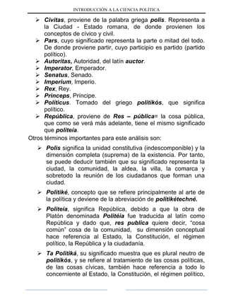 INTRODUCCIÓN A LA CIENCIA POLÍTICA
 Civitas, proviene de la palabra griega polis. Representa a
la Ciudad - Estado romana, de donde provienen los
conceptos de cívico y civil.
 Pars, cuyo significado representa la parte o mitad del todo.
De donde proviene partir, cuyo participio es partido (partido
político).
 Autoritas, Autoridad, del latín auctor.
 Imperator, Emperador.
 Senatus, Senado.
 Imperium, Imperio.
 Rex, Rey.
 Princeps, Príncipe.
 Políticus. Tomado del griego politikós, que significa
político.
 República, proviene de Res – pública= la cosa pública,
que como se verá más adelante, tiene el mismo significado
que politeía.
Otros términos importantes para este análisis son:
 Polis significa la unidad constitutiva (indescomponible) y la
dimensión completa (suprema) de la existencia. Por tanto,
se puede deducir también que su significado representa la
ciudad, la comunidad, la aldea, la villa, la comarca y
sobretodo la reunión de los ciudadanos que forman una
ciudad.
 Politiké, concepto que se refiere principalmente al arte de
la política y deviene de la abreviación de politikétechné.
 Politeía, significa República, debido a que la obra de
Platón denominada Politéia fue traducida al latín como
República y dado que, res publica quiere decir, “cosa
común” cosa de la comunidad, su dimensión conceptual
hace referencia al Estado, la Constitución, el régimen
político, la República y la ciudadanía.
 Ta Politiká, su significado muestra que es plural neutro de
politikós, y se refiere al tratamiento de las cosas políticas,
de las cosas cívicas, también hace referencia a todo lo
concerniente al Estado, la Constitución, el régimen político,
 