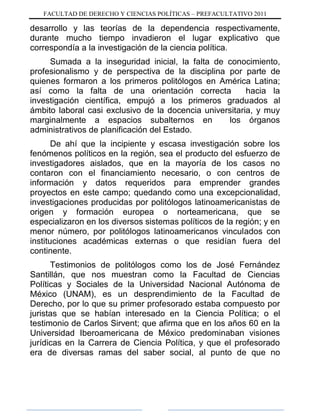 FACULTAD DE DERECHO Y CIENCIAS POLÍTICAS – PREFACULTATIVO 2011
desarrollo y las teorías de la dependencia respectivamente,
durante mucho tiempo invadieron el lugar explicativo que
correspondía a la investigación de la ciencia política.
Sumada a la inseguridad inicial, la falta de conocimiento,
profesionalismo y de perspectiva de la disciplina por parte de
quienes formaron a los primeros politólogos en América Latina;
así como la falta de una orientación correcta hacia la
investigación científica, empujó a los primeros graduados al
ámbito laboral casi exclusivo de la docencia universitaria, y muy
marginalmente a espacios subalternos en los órganos
administrativos de planificación del Estado.
De ahí que la incipiente y escasa investigación sobre los
fenómenos políticos en la región, sea el producto del esfuerzo de
investigadores aislados, que en la mayoría de los casos no
contaron con el financiamiento necesario, o con centros de
información y datos requeridos para emprender grandes
proyectos en este campo; quedando como una excepcionalidad,
investigaciones producidas por politólogos latinoamericanistas de
origen y formación europea o norteamericana, que se
especializaron en los diversos sistemas políticos de la región; y en
menor número, por politólogos latinoamericanos vinculados con
instituciones académicas externas o que residían fuera del
continente.
Testimonios de politólogos como los de José Fernández
Santillán, que nos muestran como la Facultad de Ciencias
Políticas y Sociales de la Universidad Nacional Autónoma de
México (UNAM), es un desprendimiento de la Facultad de
Derecho, por lo que su primer profesorado estaba compuesto por
juristas que se habían interesado en la Ciencia Política; o el
testimonio de Carlos Sirvent; que afirma que en los años 60 en la
Universidad Iberoamericana de México predominaban visiones
jurídicas en la Carrera de Ciencia Política, y que el profesorado
era de diversas ramas del saber social, al punto de que no
 