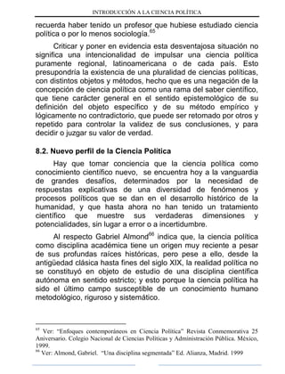 INTRODUCCIÓN A LA CIENCIA POLÍTICA
recuerda haber tenido un profesor que hubiese estudiado ciencia
política o por lo menos sociología.65
Criticar y poner en evidencia esta desventajosa situación no
significa una intencionalidad de impulsar una ciencia política
puramente regional, latinoamericana o de cada país. Esto
presupondría la existencia de una pluralidad de ciencias políticas,
con distintos objetos y métodos, hecho que es una negación de la
concepción de ciencia política como una rama del saber científico,
que tiene carácter general en el sentido epistemológico de su
definición del objeto específico y de su método empírico y
lógicamente no contradictorio, que puede ser retomado por otros y
repetido para controlar la validez de sus conclusiones, y para
decidir o juzgar su valor de verdad.
8.2. Nuevo perfil de la Ciencia Política
Hay que tomar conciencia que la ciencia política como
conocimiento científico nuevo, se encuentra hoy a la vanguardia
de grandes desafíos, determinados por la necesidad de
respuestas explicativas de una diversidad de fenómenos y
procesos políticos que se dan en el desarrollo histórico de la
humanidad, y que hasta ahora no han tenido un tratamiento
científico que muestre sus verdaderas dimensiones y
potencialidades, sin lugar a error o a incertidumbre.
Al respecto Gabriel Almond66
indica que, la ciencia política
como disciplina académica tiene un origen muy reciente a pesar
de sus profundas raíces históricas, pero pese a ello, desde la
antigüedad clásica hasta fines del siglo XIX, la realidad política no
se constituyó en objeto de estudio de una disciplina científica
autónoma en sentido estricto; y esto porque la ciencia política ha
sido el último campo susceptible de un conocimiento humano
metodológico, riguroso y sistemático.
65
Ver: “Enfoques contemporáneos en Ciencia Política” Revista Conmemorativa 25
Aniversario. Colegio Nacional de Ciencias Políticas y Administración Pública. México,
1999.
66
Ver: Almond, Gabriel. “Una disciplina segmentada” Ed. Alianza, Madrid. 1999
 