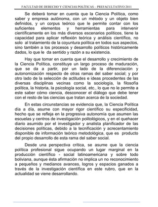 FACULTAD DE DERECHO Y CIENCIAS POLÍTICAS – PREFACULTATIVO 2011
Se deberá tomar en cuenta que la Ciencia Política, como
saber y empresa autónoma, con un método y un objeto bien
definidos, y un corpus teórico que le permite contar con los
suficientes elementos y herramientas para intervenir
científicamente en los más diversos escenarios políticos, tiene la
capacidad para aplicar reflexión teórica y análisis científico, no
solo al tratamiento de la coyuntura política en todos sus aspectos,
sino también a los procesos y desarrollo políticos históricamente
dados, lo que le da sentido y razón a su existencia.
Hay que tomar en cuenta que el desarrollo y crecimiento de
la Ciencia Política, constituye un largo proceso de maduración,
que se da a partir, por un lado de la diferenciación y
autonomización respecto de otras ramas del saber social; y por
otro lado de la selección de actitudes e ideas procedentes de las
diversas disciplinas vecinas como la sociología, la filosofía
política, la historia, la psicología social, etc., lo que no le permite a
este saber cómo ciencia, desconocer el diálogo que debe tener
con el resto de las ciencias que tratan acerca de la sociedad.
En estas circunstancias se evidencia que, la Ciencia Política
día a día, asume con mayor rigor científico su especificidad,
hecho que se refleja en la progresiva autonomía que asumen las
escuelas y centros de investigación politológicos, y en el quehacer
diario asumido por el investigador y analista planificador de las
decisiones políticas, debido a la tecnificación y acrecentamiento
disponible de información teórico metodológica, que es producto
del propio desarrollo de esta rama del saber social.
Desde una perspectiva crítica, se asume que la ciencia
política profesional sigue ocupando un lugar marginal en la
producción científico - social latinoamericana y sobre todo
boliviana, aunque ésta afirmación no implica un no reconocimiento
a pequeños y medianos avances, logros y espacios ganados a
través de la investigación científica en este rubro, que en la
actualidad se viene desarrollando.
 