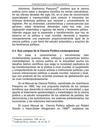 INTRODUCCIÓN A LA CIENCIA POLÍTICA
Asimismo, Gianfranco Pasquino67
sostiene que la ciencia
política como saber y disciplina científica ha venido colocándose,
en las últimas décadas del siglo XX, en el área de conocimiento
especializado e imprescindible para conocer e interpretar las
diversas dinámicas políticas que nacional y universalmente se
registran. Por su diversidad, características y consecuencias que
generan, estas dinámicas demandan cada vez más, una
explicación sistemática y rigurosa del hecho y fenómeno político.
Además arguye que la expansión y transformación que hoy se
observa en la política a nivel mundial, demanda y requiere
necesariamente una expansión proporcionalmente igual de la
ciencia política, y por tanto del estudio sistemático y empírico de
los fenómenos políticos.
8.3. Sub campos de la Ciencia Política contemporánea
En base a conocimientos y herramientas bien
fundamentadas (autores, obras, enfoques y perspectivas teórico
metodológicas), la ciencia política en la actualidad asume los
desafíos teórico científicos que exige la necesidad explicativa de
las transformaciones de la política a nivel mundial, el surgimiento
y comportamiento de nuevos actores e instituciones políticas y las
nuevas interacciones políticas a escala mundial, nacional y local,
que son producto de los recientes procesos de globalización que
se viven contemporáneamente.
En el Manual de Ciencia Política, coordinado por Gianfranco
Pasquino en 1982, hay una propuesta implícita de los campos
temáticos que desarrolla la ciencia política en la actualidad, y que
apunta al tratamiento epistemológico y metodológico de la ciencia
política y al estudio comparativo de los sistemas de partidos, las
democracias y los autoritarismos, los sistemas parlamentarios, las
burocracias, y las relaciones internacionales.
El nuevo Manual de Ciencia Política editada por Robert
Goodin y Hans-Dieter Klingemann en 199668
, establece las
67
Pasquino, Gianfranco. 1988. ob. cit.
68
citado por Rivas, Antonio. ob. cit. Pp. 27
 