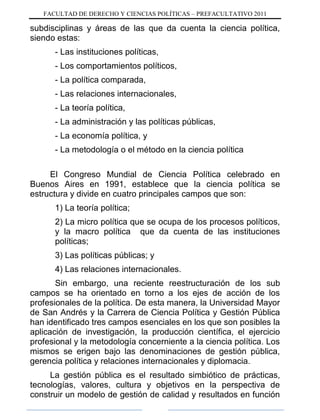FACULTAD DE DERECHO Y CIENCIAS POLÍTICAS – PREFACULTATIVO 2011
subdisciplinas y áreas de las que da cuenta la ciencia política,
siendo estas:
- Las instituciones políticas,
- Los comportamientos políticos,
- La política comparada,
- Las relaciones internacionales,
- La teoría política,
- La administración y las políticas públicas,
- La economía política, y
- La metodología o el método en la ciencia política
El Congreso Mundial de Ciencia Política celebrado en
Buenos Aires en 1991, establece que la ciencia política se
estructura y divide en cuatro principales campos que son:
1) La teoría política;
2) La micro política que se ocupa de los procesos políticos,
y la macro política que da cuenta de las instituciones
políticas;
3) Las políticas públicas; y
4) Las relaciones internacionales.
Sin embargo, una reciente reestructuración de los sub
campos se ha orientado en torno a los ejes de acción de los
profesionales de la política. De esta manera, la Universidad Mayor
de San Andrés y la Carrera de Ciencia Política y Gestión Pública
han identificado tres campos esenciales en los que son posibles la
aplicación de investigación, la producción científica, el ejercicio
profesional y la metodología concerniente a la ciencia política. Los
mismos se erigen bajo las denominaciones de gestión pública,
gerencia política y relaciones internacionales y diplomacia.
La gestión pública es el resultado simbiótico de prácticas,
tecnologías, valores, cultura y objetivos en la perspectiva de
construir un modelo de gestión de calidad y resultados en función
 