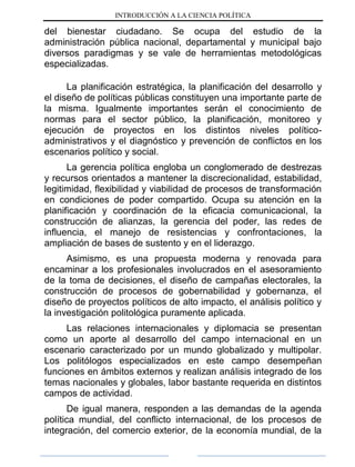 INTRODUCCIÓN A LA CIENCIA POLÍTICA
del bienestar ciudadano. Se ocupa del estudio de la
administración pública nacional, departamental y municipal bajo
diversos paradigmas y se vale de herramientas metodológicas
especializadas.
La planificación estratégica, la planificación del desarrollo y
el diseño de políticas públicas constituyen una importante parte de
la misma. Igualmente importantes serán el conocimiento de
normas para el sector público, la planificación, monitoreo y
ejecución de proyectos en los distintos niveles político-
administrativos y el diagnóstico y prevención de conflictos en los
escenarios político y social.
La gerencia política engloba un conglomerado de destrezas
y recursos orientados a mantener la discrecionalidad, estabilidad,
legitimidad, flexibilidad y viabilidad de procesos de transformación
en condiciones de poder compartido. Ocupa su atención en la
planificación y coordinación de la eficacia comunicacional, la
construcción de alianzas, la gerencia del poder, las redes de
influencia, el manejo de resistencias y confrontaciones, la
ampliación de bases de sustento y en el liderazgo.
Asimismo, es una propuesta moderna y renovada para
encaminar a los profesionales involucrados en el asesoramiento
de la toma de decisiones, el diseño de campañas electorales, la
construcción de procesos de gobernabilidad y gobernanza, el
diseño de proyectos políticos de alto impacto, el análisis político y
la investigación politológica puramente aplicada.
Las relaciones internacionales y diplomacia se presentan
como un aporte al desarrollo del campo internacional en un
escenario caracterizado por un mundo globalizado y multipolar.
Los politólogos especializados en este campo desempeñan
funciones en ámbitos externos y realizan análisis integrado de los
temas nacionales y globales, labor bastante requerida en distintos
campos de actividad.
De igual manera, responden a las demandas de la agenda
política mundial, del conflicto internacional, de los procesos de
integración, del comercio exterior, de la economía mundial, de la
 