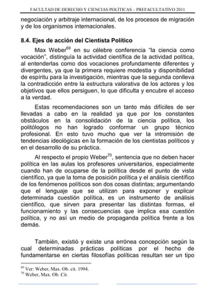 FACULTAD DE DERECHO Y CIENCIAS POLÍTICAS – PREFACULTATIVO 2011
negociación y arbitraje internacional, de los procesos de migración
y de los organismos internacionales.
8.4. Ejes de acción del Cientista Político
Max Weber69
en su célebre conferencia “la ciencia como
vocación”, distinguía la actividad científica de la actividad política,
al entenderlas como dos vocaciones profundamente diferentes y
divergentes, ya que la primera requiere modestia y disponibilidad
de espíritu para la investigación, mientras que la segunda conlleva
la contradicción entre la estructura valorativa de los actores y los
objetivos que ellos persiguen, lo que dificulta y encubre el acceso
a la verdad.
Estas recomendaciones son un tanto más difíciles de ser
llevadas a cabo en la realidad ya que por los constantes
obstáculos en la consolidación de la ciencia política, los
politólogos no han logrado conformar un grupo técnico
profesional. En esto tuvo mucho que ver la intromisión de
tendencias ideológicas en la formación de los cientistas políticos y
en el desarrollo de su práctica.
Al respecto el propio Weber70
, sentencia que no deben hacer
política en las aulas los profesores universitarios, especialmente
cuando han de ocuparse de la política desde el punto de vista
científico, ya que la toma de posición política y el análisis científico
de los fenómenos políticos son dos cosas distintas; argumentando
que el lenguaje que se utilizan para exponer y explicar
determinada cuestión política, es un instrumento de análisis
científico, que sirven para presentar las distintas formas, el
funcionamiento y las consecuencias que implica esa cuestión
política, y no así un medio de propaganda política frente a los
demás.
También, existió y existe una errónea concepción según la
cual determinadas prácticas políticas por el hecho de
fundamentarse en ciertas filosofías políticas resultan ser un tipo
69
Ver: Weber, Max. Ob. cit. 1994.
70
Weber, Max. Ob. Cit.
 
