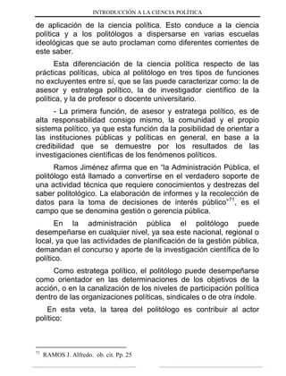 INTRODUCCIÓN A LA CIENCIA POLÍTICA
de aplicación de la ciencia política. Esto conduce a la ciencia
política y a los politólogos a dispersarse en varias escuelas
ideológicas que se auto proclaman como diferentes corrientes de
este saber.
Esta diferenciación de la ciencia política respecto de las
prácticas políticas, ubica al politólogo en tres tipos de funciones
no excluyentes entre sí, que se las puede caracterizar como: la de
asesor y estratega político, la de investigador científico de la
política, y la de profesor o docente universitario.
- La primera función, de asesor y estratega político, es de
alta responsabilidad consigo mismo, la comunidad y el propio
sistema político, ya que esta función da la posibilidad de orientar a
las instituciones públicas y políticas en general, en base a la
credibilidad que se demuestre por los resultados de las
investigaciones científicas de los fenómenos políticos.
Ramos Jiménez afirma que en “la Administración Pública, el
politólogo está llamado a convertirse en el verdadero soporte de
una actividad técnica que requiere conocimientos y destrezas del
saber politológico. La elaboración de informes y la recolección de
datos para la toma de decisiones de interés público”71
, es el
campo que se denomina gestión o gerencia pública.
En la administración pública el politólogo puede
desempeñarse en cualquier nivel, ya sea este nacional, regional o
local, ya que las actividades de planificación de la gestión pública,
demandan el concurso y aporte de la investigación científica de lo
político.
Como estratega político, el politólogo puede desempeñarse
como orientador en las determinaciones de los objetivos de la
acción, o en la canalización de los niveles de participación política
dentro de las organizaciones políticas, sindicales o de otra índole.
En esta veta, la tarea del politólogo es contribuir al actor
político:
71
RAMOS J. Alfredo. ob. cit. Pp. 25
 