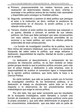FACULTAD DE DERECHO Y CIENCIAS POLÍTICAS – PREFACULTATIVO 2011
a) Primero, proporcionándole los medios técnicos para la
realización de determinados ideales; es decir, orientar y
aconsejar a los políticos acerca de los medios más razonables
y disponibles para conseguir su finalidad política.
b) Segundo, sometiendo a examen el ideal político que persigue
el actor o la institución; es decir, verificar la existencia de
contradicciones en el discurso, la acción política, y en la
relación entre ambos.
c) Tercero, mostrar al actor político los axiomas que subyacen a
su querer, dándole a conocer, el sentido de sus valores
políticos, los fines que debe perseguir que sean consecuentes
con esos valores, y las consecuencias previsibles de su
accionar o su hacer político, así como los efectos políticos
potenciales de esas consecuencias.
- La función de investigador científico de la política, toca la
fibra íntima del artesano intelectual, que se refiere a la constante
búsqueda del saber sobre lo político, que exige esfuerzo y
dedicación, disponibilidad de espíritu, libertad de acción y pasión
por la verdad.
La dedicación al descubrimiento y comprensión de los
procesos de interacción política, no es bien recibida en todas
partes porque devela lo que la práctica política encubre, pero más
aún el arduo trabajo y dedicación a esta empresa, crea la
responsabilidad de sustituir el comentario ligero e irresponsable
de la opinión política cotidiana, que tanto daño le hace a la
Ciencia Política.
Es cierto también, que sólo se puede cumplir con la función
de investigador científico de los fenómenos políticos, si la
dedicación al trabajo es disciplinada, sobre todo en lo que
respecta a la observancia de los procedimientos teórico
metodológicos que exige la ciencia política.
Por otro lado, hay que estar consciente que los resultados
de la búsqueda investigativa, están llamados a cumplir una
función de orientación, tanto para los sujetos políticos como para
la propia sociedad y, que solo ellos determinarán el progreso de
los conocimientos; entendiendo que esa labor sólo es parte de
 