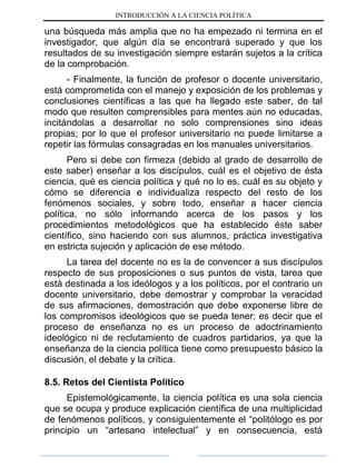 INTRODUCCIÓN A LA CIENCIA POLÍTICA
una búsqueda más amplia que no ha empezado ni termina en el
investigador, que algún día se encontrará superado y que los
resultados de su investigación siempre estarán sujetos a la crítica
de la comprobación.
- Finalmente, la función de profesor o docente universitario,
está comprometida con el manejo y exposición de los problemas y
conclusiones científicas a las que ha llegado este saber, de tal
modo que resulten comprensibles para mentes aún no educadas,
incitándolas a desarrollar no solo comprensiones sino ideas
propias; por lo que el profesor universitario no puede limitarse a
repetir las fórmulas consagradas en los manuales universitarios.
Pero si debe con firmeza (debido al grado de desarrollo de
este saber) enseñar a los discípulos, cuál es el objetivo de ésta
ciencia, qué es ciencia política y qué no lo es, cuál es su objeto y
cómo se diferencia e individualiza respecto del resto de los
fenómenos sociales, y sobre todo, enseñar a hacer ciencia
política, no sólo informando acerca de los pasos y los
procedimientos metodológicos que ha establecido éste saber
científico, sino haciendo con sus alumnos, práctica investigativa
en estricta sujeción y aplicación de ese método.
La tarea del docente no es la de convencer a sus discípulos
respecto de sus proposiciones o sus puntos de vista, tarea que
está destinada a los ideólogos y a los políticos, por el contrario un
docente universitario, debe demostrar y comprobar la veracidad
de sus afirmaciones, demostración que debe exponerse libre de
los compromisos ideológicos que se pueda tener; es decir que el
proceso de enseñanza no es un proceso de adoctrinamiento
ideológico ni de reclutamiento de cuadros partidarios, ya que la
enseñanza de la ciencia política tiene como presupuesto básico la
discusión, el debate y la crítica.
8.5. Retos del Cientista Político
Epistemológicamente, la ciencia política es una sola ciencia
que se ocupa y produce explicación científica de una multiplicidad
de fenómenos políticos, y consiguientemente el “politólogo es por
principio un “artesano intelectual” y en consecuencia, está
 