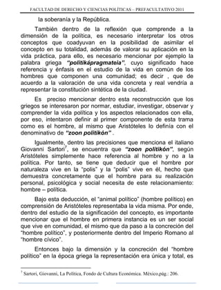 FACULTAD DE DERECHO Y CIENCIAS POLÍTICAS – PREFACULTATIVO 2011
la soberanía y la República.
También dentro de la reflexión que comprende a la
dimensión de la política, es necesario interpretar los otros
conceptos que coadyuvan en la posibilidad de asimilar el
concepto en su totalidad, además de valorar su aplicación en la
vida práctica, para ello, es necesario mencionar por ejemplo la
palabra griega “politikápragmateia”, cuyo significado hace
referencia y énfasis en el estudio de la vida en común de los
hombres que componen una comunidad; es decir , que de
acuerdo a la valoración de una vida concreta y real vendría a
representar la constitución sintética de la ciudad.
Es preciso mencionar dentro esta reconstrucción que los
griegos se interesaron por normar, estudiar, investigar, observar y
comprender la vida política y los aspectos relacionados con ella,
por eso, intentaron definir al primer componente de esta trama
como es el hombre, al mismo que Aristóteles lo definía con el
denominativo de “zoon politikón” .
Igualmente, dentro las precisiones que menciona el italiano
Giovanni Sartori7
, se encuentra que “zoon politikón”, según
Aristóteles simplemente hace referencia al hombre y no a la
política. Por tanto, se tiene que deducir que el hombre por
naturaleza vive en la “polis” y la “polis” vive en él, hecho que
demuestra concretamente que el hombre para su realización
personal, psicológica y social necesita de este relacionamiento:
hombre – política.
Bajo esta deducción, el “animal político” (hombre político) en
comprensión de Aristóteles representaba la vida misma. Por ende,
dentro del estudio de la significación del concepto, es importante
mencionar que el hombre en primera instancia es un ser social
que vive en comunidad, el mismo que da paso a la concreción del
“hombre político”, y posteriormente dentro del Imperio Romano al
“hombre cívico”.
Entonces bajo la dimensión y la concreción del “hombre
político” en la época griega la representación era única y total, es
7
Sartori, Giovanni, La Política, Fondo de Cultura Económica. México,pág.: 206.
 