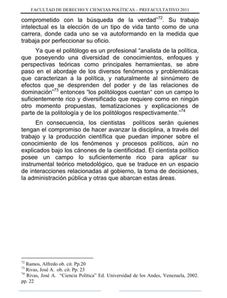 FACULTAD DE DERECHO Y CIENCIAS POLÍTICAS – PREFACULTATIVO 2011
comprometido con la búsqueda de la verdad”72
. Su trabajo
intelectual es la elección de un tipo de vida tanto como de una
carrera, donde cada uno se va autoformando en la medida que
trabaja por perfeccionar su oficio.
Ya que el politólogo es un profesional “analista de la política,
que poseyendo una diversidad de conocimientos, enfoques y
perspectivas teóricas como principales herramientas, se abre
paso en el abordaje de los diversos fenómenos y problemáticas
que caracterizan a la política, y naturalmente al sinnúmero de
efectos que se desprenden del poder y de las relaciones de
dominación”73
entonces “los politólogos cuentan“ con un campo lo
suficientemente rico y diversificado que requiere como en ningún
otro momento propuestas, tematizaciones y explicaciones de
parte de la politología y de los politólogos respectivamente.”74
En consecuencia, los cientistas políticos serán quienes
tengan el compromiso de hacer avanzar la disciplina, a través del
trabajo y la producción científica que puedan imponer sobre el
conocimiento de los fenómenos y procesos políticos, aún no
explicados bajo los cánones de la cientificidad. El cientista político
posee un campo lo suficientemente rico para aplicar su
instrumental teórico metodológico, que se traduce en un espacio
de interacciones relacionadas al gobierno, la toma de decisiones,
la administración pública y otras que abarcan estas áreas.
72
Ramos, Alfredo ob. cit. Pp.20
73
Rivas, José A. ob. cit. Pp. 23
74
Rivas, José A. “Ciencia Política” Ed. Universidad de los Andes, Venezuela, 2002.
pp. 22
 