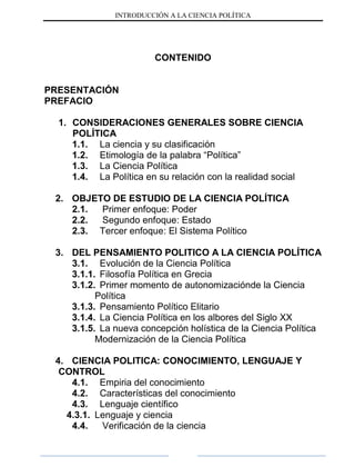 INTRODUCCIÓN A LA CIENCIA POLÍTICA
CONTENIDO
PRESENTACIÓN
PREFACIO
1. CONSIDERACIONES GENERALES SOBRE CIENCIA
POLÍTICA
1.1. La ciencia y su clasificación
1.2. Etimología de la palabra “Política”
1.3. La Ciencia Política
1.4. La Política en su relación con la realidad social
2. OBJETO DE ESTUDIO DE LA CIENCIA POLÍTICA
2.1. Primer enfoque: Poder
2.2. Segundo enfoque: Estado
2.3. Tercer enfoque: El Sistema Político
3. DEL PENSAMIENTO POLITICO A LA CIENCIA POLÍTICA
3.1. Evolución de la Ciencia Política
3.1.1. Filosofía Política en Grecia
3.1.2. Primer momento de autonomizaciónde la Ciencia
Política
3.1.3. Pensamiento Político Elitario
3.1.4. La Ciencia Política en los albores del Siglo XX
3.1.5. La nueva concepción holística de la Ciencia Política
Modernización de la Ciencia Política
4. CIENCIA POLITICA: CONOCIMIENTO, LENGUAJE Y
CONTROL
4.1. Empiria del conocimiento
4.2. Características del conocimiento
4.3. Lenguaje científico
4.3.1. Lenguaje y ciencia
4.4. Verificación de la ciencia
 