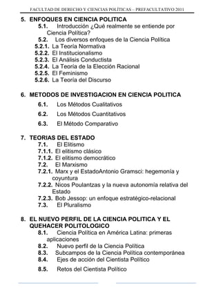 FACULTAD DE DERECHO Y CIENCIAS POLÍTICAS – PREFACULTATIVO 2011
5. ENFOQUES EN CIENCIA POLITICA
5.1. Introducción ¿Qué realmente se entiende por
Ciencia Política?
5.2. Los diversos enfoques de la Ciencia Política
5.2.1. La Teoría Normativa
5.2.2. El Institucionalismo
5.2.3. El Análisis Conductista
5.2.4. La Teoría de la Elección Racional
5.2.5. El Feminismo
5.2.6. La Teoría del Discurso
6. METODOS DE INVESTIGACION EN CIENCIA POLITICA
6.1. Los Métodos Cualitativos
6.2. Los Métodos Cuantitativos
6.3. El Método Comparativo
7. TEORIAS DEL ESTADO
7.1. El Elitismo
7.1.1. El elitismo clásico
7.1.2. El elitismo democrático
7.2. El Marxismo
7.2.1. Marx y el EstadoAntonio Gramsci: hegemonía y
coyuntura
7.2.2. Nicos Poulantzas y la nueva autonomía relativa del
Estado
7.2.3. Bob Jessop: un enfoque estratégico-relacional
7.3. El Pluralismo
8. EL NUEVO PERFIL DE LA CIENCIA POLITICA Y EL
QUEHACER POLITOLOGICO
8.1. Ciencia Política en América Latina: primeras
aplicaciones
8.2. Nuevo perfil de la Ciencia Política
8.3. Subcampos de la Ciencia Política contemporánea
8.4. Ejes de acción del Cientista Político
8.5. Retos del Cientista Político
 