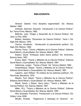 INTRODUCCIÓN A LA CIENCIA POLÍTICA
BIBLIOGRAFÍA
Almond, Gabriel; “Una disciplina segmentada”; Ed. Alianza;
Madrid; 1999.
Andrade, Sánchez, Eduardo; “Introducción a la Ciencia Política”;
Ed. Tierra Firme; México; 1983.
Ballivián, Julio; “Origen y Desarrollo de la Ciencia Política”; Ed.
Jass; La Paz; 2005.
Bobbio, Norberto; “Diccionario de Ciencia Política”, Tomo I; Ed.
Siglo XXI; México; 1976.
Cerroni, Humberto; “Introducción al pensamiento político”; Ed.
Siglo XXI; México; 1989.
Devine, Fiona; “Teoría y Métodos de la Ciencia Política”; Editores
David Marsh y GuerryStoker; Ed. Alianza; Madrid; 1997.
Easton, David. “Enfoques sobre teoría política” Ed. Amorrortu,
Buenos Aires; 1997.
Evans, Mark; “Teoría y Métodos de la Ciencia Política”; Editores
David Marsh y GuerryStoker; Ed. Alianza; Madrid; 1997.
Habermas, Jurgen. “Teoría y Praxis” Ed. Tecnos; Madrid; 1990.
HowarthDaryl, Glaser; “Teoría y Métodos de la Ciencia Política”;
Editores David Marsh y GuerryStoker; Ed. Alianza; Madrid; 1997.
Lapierre, Jean William; “El análisis de los sistemas políticos”, Ed.
Península; Barcelona, 1976.
Mackie, Tom; Marsh; “Teoría y Métodos de la Ciencia Política”;
Editores David Marsh y GuerryStoker; Ed. Alianza; Madrid; 1997.
Marsh, David, y Stoker, Gerry (eds.); “Teoría y Métodos de la
Ciencia Política”; Ed. Alianza; Madrid; 1997.
Miller, W.L; “Teoría y Métodos de la Ciencia Política”; Editores
David Marsh y GuerryStoker; Ed. Alianza; Madrid; 1997.
Miro Quesada, Francisco; “Introducción a la Ciencia Política”; Ed.
Grijley; Lima; 2006.
Mouffe, Chantal. “Hegemonía e ideología en Gramsci” en:
 