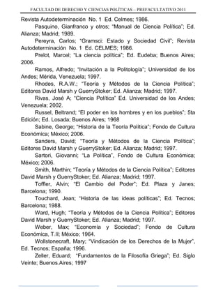 FACULTAD DE DERECHO Y CIENCIAS POLÍTICAS – PREFACULTATIVO 2011
Revista Autodeterminación No. 1 Ed. Celmes; 1986.
Pasquino, Gianfranco y otros; “Manual de Ciencia Política”; Ed.
Alianza; Madrid; 1989.
Pereyra, Carlos; “Gramsci: Estado y Sociedad Civil”; Revista
Autodeterminación No. 1 Ed. CELMES; 1986.
Prelot, Marcel; “La ciencia política”; Ed. Eudeba; Buenos Aires;
2006.
Ramos, Alfredo; “Invitación a la Politología”; Universidad de los
Andes; Mérida, Venezuela; 1997.
Rhodes, R.A.W.; “Teoría y Métodos de la Ciencia Política”;
Editores David Marsh y GuerryStoker; Ed. Alianza; Madrid; 1997.
Rivas, José A; “Ciencia Política” Ed. Universidad de los Andes;
Venezuela; 2002.
Russel, Beltrand; “El poder en los hombres y en los pueblos”; 5ta
Edición; Ed. Losada; Buenos Aires; 1968
Sabine, George; “Historia de la Teoría Política”; Fondo de Cultura
Económica; México; 2006.
Sanders, David; “Teoría y Métodos de la Ciencia Política”;
Editores David Marsh y GuerryStoker; Ed. Alianza; Madrid; 1997.
Sartori, Giovanni; “La Política”, Fondo de Cultura Económica;
México; 2006.
Smith, Marthin; “Teoría y Métodos de la Ciencia Política”; Editores
David Marsh y GuerryStoker; Ed. Alianza; Madrid; 1997.
Toffler, Alvin; “El Cambio del Poder”; Ed. Plaza y Janes;
Barcelona; 1990.
Touchard, Jean; “Historia de las ideas políticas”; Ed. Tecnos;
Barcelona; 1988.
Ward, Hugh; “Teoría y Métodos de la Ciencia Política”; Editores
David Marsh y GuerryStoker; Ed. Alianza; Madrid; 1997.
Weber, Max; “Economía y Sociedad”; Fondo de Cultura
Económica, T.II; México; 1964.
Wollstonecraft, Mary; “Vindicación de los Derechos de la Mujer”,
Ed. Tecnos; España; 1996.
Zeller, Eduard; “Fundamentos de la Filosofía Griega”; Ed. Siglo
Veinte; Buenos.Aires; 1997
 