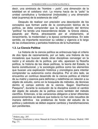 INTRODUCCIÓN A LA CIENCIA POLÍTICA
decir, una simbiosis de “hombre – polis”, una dimensión de la
totalidad en el cotidiano vivir. La misma hacía de la “polis” la
unidad constitutiva y fundacional (indisoluble) y una dimensión
total (suprema) de la existencia de vida8
.
Después de realizar con precisión una descripción de los
conceptos que forman parte de la construcción teórica de la
política, se debe comprender que la significación del término
“política” ha tenido una trascendencia desde la Grecia clásica,
pasando por Roma, atravesando por el cristianismo, el
renacimiento, la modernidad y la época contemporánea. En este
sentido, es importante reconocer su validez y vigencia a lo largo
de las civilizaciones y periodos históricos de la humanidad.
1.3. La Ciencia Política
La historia de la ciencia política se entrecruza bajo el criterio
de dos tipos de razonamiento, por un lado, una historia de los
iniciadores que buscan desde otras disciplinas converger en la
razón y el estudio de la política, por ello, aparecen la filosofía
política, la historia de las ideas políticas, la teoría del Estado, la
teoría constitucional, y la sociología política como los elementos
que buscan una explicación histórica y cronológica para intentar
comprender su autonomía como disciplina. Por el otro lado, se
encuentra un continuo desarrollo de la ciencia política al interior
de su matriz y esencia para definirse y redefinirse en relación a su
objeto de estudio, como en la búsqueda de métodos, de técnicas
dentro el campo estricto de la ciencia. Según Gianfranco
Pasquino9
, durante la evolución de la disciplina existió el cambio
del objeto de estudio de la política como también del método
científico. Entonces, si las variaciones obligaron a tener diferentes
posicionamientos se deduce que todavía no han sido resueltos de
manera definitiva los problemas de fondo del estudio de la
política y sobretodo se deben esperar cambios y transformaciones
aún pendientes.
8
Ibídem, pág.: 207.
9
Pasquino, Gianfranco y otros; Manual de Ciencia Política. Ed. Alianza, Madrid; 1989
Pág.: 17.
 