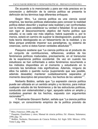FACULTAD DE DERECHO Y CIENCIAS POLÍTICAS – PREFACULTATIVO 2011
De acuerdo a lo mencionado y para ser más precisos en la
concreción y definición de la ciencia política se presenta la
definición de los términos bajo diferentes enfoques:
Según Miro, “La ciencia política es una ciencia social
empírica, las teorías políticas elaboradas para conocer la realidad
política deben describir y explicar esta realidad y ser confrontadas
con la misma, para establecer su verdad o falsedad. Si se acerca
con rigor al desconocimiento objetivo del hecho político que
estudia, si es cada vez más objetiva, habrá superado o, por lo
menos, estará en camino de superar la ideologización, puesto que
toda teoría ideologizada es un falseamiento de la realidad, y es
falsa porque pretende imponer sus paradigmas, su sistema de
creencias, como si éstos fueran verdades absolutas”10
.
Pasquino sostiene que “La ciencia política es el producto de
un conjunto de contribuciones, reflexiones, análisis de los
fenómenos políticos madurados, precisamente, en el transcurso
de la experiencia política occidental. De vez en cuando los
estudiosos se han enfrentado a estos fenómenos recurriendo a
los métodos disponibles en el momento y estudiando en lo
concreto las temáticas más significativas. Además, ninguno de
ellos ha sabido o querido nunca (suponiendo que sea posible,
además deseable) mantener cuidadosamente separados el
momento descriptivo del prescriptivo, los hechos de los valores”11
.
Norberto Bobbio, señala que “La expresión ciencia política
puede ser utilizada en un sentido amplio y no técnico, para indicar
cualquier estudio de los fenómenos y de las estructuras políticas,
conducido con sistematicidad y rigor, apoyado sobre un amplio y
cuidadoso examen de los hechos, expuesto con argumentos
racionales”12
.
Y finalmente Giovanni Sartori, señala que “La ciencia política
(o mejor, un conocimiento empírico de la política provisto de
10
Miro, Francisco; 2006, pág. 60.
11
Pasquino, Gianfranco y otros; Manual de ciencia política; Ed. Alianza; Salamanca;
1996; pág.: 16.
12
Bobbio, Norberto; Diccionario de Ciencia Política; Ed. Siglo XXI; México; 1976;
Tomo I; pág.: 894.
 