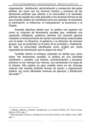 FACULTAD DE DERECHO Y CIENCIAS POLÍTICAS – PREFACULTATIVO 2011
organización, distribución, administración y mantención del poder
político; así como con los diversos hechos y procesos de las
decisiones políticas que afectan a la comunidad o la sociedad,
además de aquello que está asociado a las diversas formas en las
que el poder político se manifiesta como por ejemplo: la autoridad,
la dominación, la influencia, la manipulación, la burocracia y el
Estado.
Andrade Sánchez señala que “la política nos aparece así
como un conjunto de fenómenos sociales que, mediante una
operación inteligente, podemos abstraer del conjunto general
mediante el reconocimiento de ciertas características relacionadas
con el poder, la influencia, el gobierno y la dirección de diversos
grupos, que se presentan en el seno de la sociedad y, finalmente,
de toda la comunidad identificada como unidad por cierta
capacidad de dominación que la separa de otras”16
.
También dentro el enfoque realizado se señala que como
todos “los fenómenos sociales, la política es una actividad
cambiante y variable. Los hechos, acontecimientos y procesos
políticos no son siempre los mismos, van cambiando a lo largo de
la historia. Ello explica en gran medida cómo en las diversas
culturas han existido distintas formas de acción y organización
política, así como diferentes maneras de ejercicio y distribución
del poder”17
.
16
Andrade, Sánchez, Eduardo; Introducción a la Ciencia Política, Ed. Tierra Firme,
México; 1983: pág.: 7.
17
Miro Quesada, Francisco; Introducción a la Ciencia Política; Ed. Grijley; Lima; 2006;
pág.: 7.
 