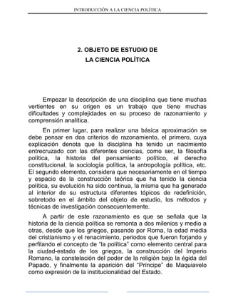 INTRODUCCIÓN A LA CIENCIA POLÍTICA
2. OBJETO DE ESTUDIO DE
LA CIENCIA POLÍTICA
Empezar la descripción de una disciplina que tiene muchas
vertientes en su origen es un trabajo que tiene muchas
dificultades y complejidades en su proceso de razonamiento y
comprensión analítica.
En primer lugar, para realizar una básica aproximación se
debe pensar en dos criterios de razonamiento, el primero, cuya
explicación denota que la disciplina ha tenido un nacimiento
entrecruzado con las diferentes ciencias, como ser, la filosofía
política, la historia del pensamiento político, el derecho
constitucional, la sociología política, la antropología política, etc.
El segundo elemento, considera que necesariamente en el tiempo
y espacio de la construcción teórica que ha tenido la ciencia
política, su evolución ha sido continua, la misma que ha generado
al interior de su estructura diferentes tópicos de redefinición,
sobretodo en el ámbito del objeto de estudio, los métodos y
técnicas de investigación consecuentemente.
A partir de este razonamiento es que se señala que la
historia de la ciencia política se remonta a dos milenios y medio a
otras, desde que los griegos, pasando por Roma, la edad media
del cristianismo y el renacimiento, periodos que fueron forjando y
perfilando el concepto de “la política” como elemento central para
la ciudad-estado de los griegos, la construcción del Imperio
Romano, la constelación del poder de la religión bajo la égida del
Papado, y finalmente la aparición del “Príncipe” de Maquiavelo
como expresión de la institucionalidad del Estado.
 
