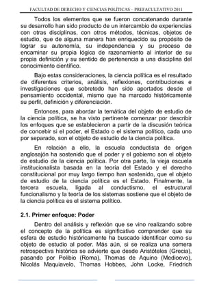 FACULTAD DE DERECHO Y CIENCIAS POLÍTICAS – PREFACULTATIVO 2011
Todos los elementos que se fueron concatenando durante
su desarrollo han sido producto de un intercambio de experiencias
con otras disciplinas, con otros métodos, técnicas, objetos de
estudio, que de alguna manera han enriquecido su propósito de
lograr su autonomía, su independencia y su proceso de
encaminar su propia lógica de razonamiento al interior de su
propia definición y su sentido de pertenencia a una disciplina del
conocimiento científico.
Bajo estas consideraciones, la ciencia política es el resultado
de diferentes criterios, análisis, reflexiones, contribuciones e
investigaciones que sobretodo han sido aportados desde el
pensamiento occidental, mismo que ha marcado históricamente
su perfil, definición y diferenciación.
Entonces, para abordar la temática del objeto de estudio de
la ciencia política, se ha visto pertinente comenzar por describir
los enfoques que se establecieron a partir de la discusión teórica
de concebir si el poder, el Estado o el sistema político, cada uno
por separado, son el objeto de estudio de la ciencia política.
En relación a ello, la escuela conductista de origen
anglosajón ha sostenido que el poder y el gobierno son el objeto
de estudio de la ciencia política. Por otra parte, la vieja escuela
institucionalista basada en la teoría del Estado y el derecho
constitucional por muy largo tiempo han sostenido, que el objeto
de estudio de la ciencia política es el Estado. Finalmente, la
tercera escuela, ligada al conductismo, el estructural
funcionalismo y la teoría de los sistemas sostiene que el objeto de
la ciencia política es el sistema político.
2.1. Primer enfoque: Poder
Dentro del análisis y reflexión que se vino realizando sobre
el concepto de la política es significativo comprender que su
esfera de estudio históricamente ha buscado identificar como su
objeto de estudio al poder. Más aún, si se realiza una somera
retrospectiva histórica se advierte que desde Aristóteles (Grecia),
pasando por Polibio (Roma), Thomas de Aquino (Medioevo),
Nicolás Maquiavelo, Thomas Hobbes, John Locke, Friedrich
 