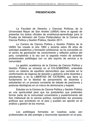 FACULTAD DE DERECHO Y CIENCIAS POLÍTICAS – PREFACULTATIVO 2011
PRESENTACIÓN
La Facultad de Derecho y Ciencias Políticas de la
Universidad Mayor de San Andrés (UMSA) tiene el agrado de
presentar los textos oficiales de enseñanza-aprendizaje para la
Prueba de Admisión del Curso Prefacultativo de la Carrera de
Ciencia Política y Gestión Pública, Gestión 2011.
La Carrera de Ciencia Política y Gestión Pública de la
UMSA fue creada el año 1983 y durante estos 28 años de
actividad académica y formación profesional, se ha convertido en
el centro de generación de conocimiento y reflexión política del
país, cumpliendo a la vez con la sagrada misión de acreditar
profesionales politólogos con un alto espíritu de servicio a la
comunidad.
La gestión académica de la Carrera de Ciencia Política y
Gestión Pública se cimienta en el CO-GOBIERNO, entendido
como un sistema de equilibrio democrático que consiste en la
conformación de órganos de decisión y gobierno entre docentes y
estudiantes, y en la LIBERTAD DE CATEDRA, que tiene su
fundamento en la libertad de pensamiento de docentes y
estudiantes en un proceso constante de debate de posiciones y
posturas ideológicas en un marco de democracia y respeto.
Estudiar en la Carrera de Ciencia Política y Gestión Pública
es una oportunidad para que los postulantes que pretenden
formar parte de la comunidad universitaria y posteriormente del
foro intelectual de la ciencia política, comprendan los procesos
políticos que acontecen en el país y puedan así aportar en el
análisis y gestión de los mismos.
Los politólogos formados en nuestras aulas son
profesionales de alto prestigio y reconocida reputación en el país,
 