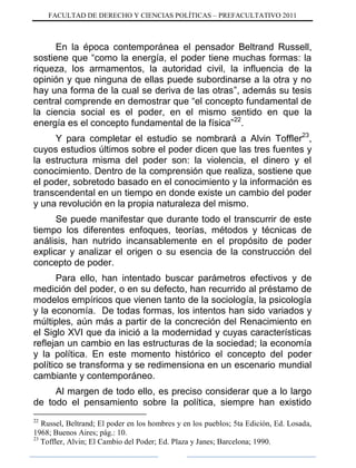 FACULTAD DE DERECHO Y CIENCIAS POLÍTICAS – PREFACULTATIVO 2011
En la época contemporánea el pensador Beltrand Russell,
sostiene que “como la energía, el poder tiene muchas formas: la
riqueza, los armamentos, la autoridad civil, la influencia de la
opinión y que ninguna de ellas puede subordinarse a la otra y no
hay una forma de la cual se deriva de las otras”, además su tesis
central comprende en demostrar que “el concepto fundamental de
la ciencia social es el poder, en el mismo sentido en que la
energía es el concepto fundamental de la física”22
.
Y para completar el estudio se nombrará a Alvin Toffler23
,
cuyos estudios últimos sobre el poder dicen que las tres fuentes y
la estructura misma del poder son: la violencia, el dinero y el
conocimiento. Dentro de la comprensión que realiza, sostiene que
el poder, sobretodo basado en el conocimiento y la información es
transcendental en un tiempo en donde existe un cambio del poder
y una revolución en la propia naturaleza del mismo.
Se puede manifestar que durante todo el transcurrir de este
tiempo los diferentes enfoques, teorías, métodos y técnicas de
análisis, han nutrido incansablemente en el propósito de poder
explicar y analizar el origen o su esencia de la construcción del
concepto de poder.
Para ello, han intentado buscar parámetros efectivos y de
medición del poder, o en su defecto, han recurrido al préstamo de
modelos empíricos que vienen tanto de la sociología, la psicología
y la economía. De todas formas, los intentos han sido variados y
múltiples, aún más a partir de la concreción del Renacimiento en
el Siglo XVI que da inició a la modernidad y cuyas características
reflejan un cambio en las estructuras de la sociedad; la economía
y la política. En este momento histórico el concepto del poder
político se transforma y se redimensiona en un escenario mundial
cambiante y contemporáneo.
Al margen de todo ello, es preciso considerar que a lo largo
de todo el pensamiento sobre la política, siempre han existido
22
Russel, Beltrand; El poder en los hombres y en los pueblos; 5ta Edición, Ed. Losada,
1968; Buenos Aires; pág.: 10.
23
Toffler, Alvin; El Cambio del Poder; Ed. Plaza y Janes; Barcelona; 1990.
 