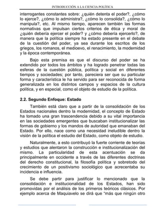 INTRODUCCIÓN A LA CIENCIA POLÍTICA
interrogantes constantes sobre: ¿quién detenta el poder?, ¿cómo
lo ejerce?, ¿cómo lo administra?, ¿cómo lo consolida?, ¿cómo lo
manipula?, etc. Al mismo tiempo, aparecen también las formas
normativas que impulsan ciertos criterios de ética y moral de
¿quién debería ejercer el poder? y ¿cómo debería ejercerlo?, de
manera que la política siempre ha estado presente en el debate
de la cuestión del poder, ya sea durante los escritos de los
griegos, los romanos, el medioevo, el renacimiento, la modernidad
y la época contemporánea.
Bajo esta premisa es que el discurso del poder se ha
extendido por todos los ámbitos y ha logrado penetrar todas las
esferas de la cuestión pública, política y social en diferentes
tiempos y sociedades; por tanto, pareciera ser que su particular
forma y característica le ha servido para ser reconocida de forma
generalizada en los distintos campos y espacios de la cultura
política, y en especial, como el objeto de estudio de la política.
2.2. Segundo Enfoque: Estado
También está claro que a partir de la consolidación de los
Estados nacionales dentro la modernidad, el concepto de Estado
ha tomado una gran trascendencia debido a su vital importancia
en las sociedades emergentes que buscaban institucionalizar las
formas de gobierno y los mandos de autoridad que emanaban del
Estado. Por ello, nace como una necesidad ineludible dentro la
visión de la política el estudio del Estado, como objeto de estudio.
Naturalmente, a esto contribuyó la fuerte corriente de teorías
y estudios que alentaron la construcción e institucionalización del
mismo. La particularidad de esta acentuación se da
principalmente en occidente a través de las diferentes doctrinas
del derecho constitucional, la filosofía política y sobretodo del
crecimiento de un positivismo sociológico que acrecentaba su
incidencia e influencia.
Se debe partir para justificar lo mencionado que la
consolidación e institucionalidad de los Estados, han sido
promovidas por el análisis de los primeros teóricos clásicos. Por
ejemplo acerca de Maquiavelo se dirá que “más que ningún otro
 