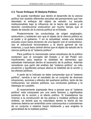 INTRODUCCIÓN A LA CIENCIA POLÍTICA
2.3. Tercer Enfoque: El Sistema Político
Se puede manifestar que dentro el desarrollo de la ciencia
política han existido diferentes escuelas del pensamiento que han
abordado el enfoque del objeto de estudio. La escuela
institucionalista bajo la influencia de la teoría del estado y el
derecho constitucional sostuvieron por mucho tiempo que el
objeto de estudio de la ciencia política es el Estado.
Posteriormente los conductistas de origen anglosajón,
sostuvieron y sostienen aún que el objeto de la ciencia política es
el poder y el gobierno. Y en la actualidad, existe una tercera
escuela cuyos lazos devienen de una ligazón con el conductismo,
con el estructural funcionalismo y la teoría general de los
sistemas, y cuya tesis central afirma que el objeto de estudio de la
ciencia política es el “sistema político”.
Para justificar lo mencionado varios estudiosos de la política
sostienen que el concepto del Estado y el del Poder son
insuficientes para explicar la totalidad de elementos que
sobretodo interactúan dentro el escenario de la política. Además
consideran que partir del análisis del “sistema político” es más
ecuánime y equilibrado porque abarca la totalidad de la acción y
los efectos políticos.
A partir de lo indicado se debe comprender que el “sistema
político”, vendría a ser el resultado de un conjunto de diversas
situaciones, acciones y efectos del quehacer político, tanto de las
instituciones, los actores políticos, sus conductas políticas y la
ideología en cuestión.
El razonamiento expresado lleva a pensar que el “sistema
político” está compuesto por una serie factores y significados
producto de la acción y el efecto político. Si trasladamos los
mismos a la construcción de los planos o modelos políticos del
análisis, se tendrá que su naturaleza dentro la teoría de los
sistemas debería ser entendida como subconjuntos o subsistemas
de un conjunto o sistema mayor totalizante y que engloba la
generalidad de la realidad política.
 