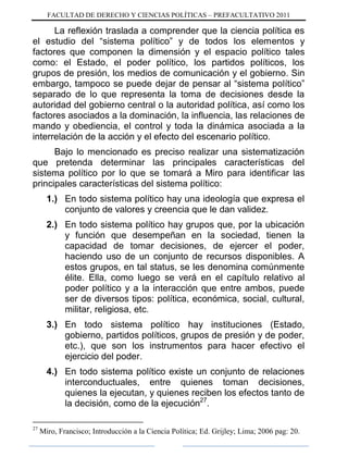 FACULTAD DE DERECHO Y CIENCIAS POLÍTICAS – PREFACULTATIVO 2011
La reflexión traslada a comprender que la ciencia política es
el estudio del “sistema político” y de todos los elementos y
factores que componen la dimensión y el espacio político tales
como: el Estado, el poder político, los partidos políticos, los
grupos de presión, los medios de comunicación y el gobierno. Sin
embargo, tampoco se puede dejar de pensar al “sistema político”
separado de lo que representa la toma de decisiones desde la
autoridad del gobierno central o la autoridad política, así como los
factores asociados a la dominación, la influencia, las relaciones de
mando y obediencia, el control y toda la dinámica asociada a la
interrelación de la acción y el efecto del escenario político.
Bajo lo mencionado es preciso realizar una sistematización
que pretenda determinar las principales características del
sistema político por lo que se tomará a Miro para identificar las
principales características del sistema político:
1.) En todo sistema político hay una ideología que expresa el
conjunto de valores y creencia que le dan validez.
2.) En todo sistema político hay grupos que, por la ubicación
y función que desempeñan en la sociedad, tienen la
capacidad de tomar decisiones, de ejercer el poder,
haciendo uso de un conjunto de recursos disponibles. A
estos grupos, en tal status, se les denomina comúnmente
élite. Ella, como luego se verá en el capítulo relativo al
poder político y a la interacción que entre ambos, puede
ser de diversos tipos: política, económica, social, cultural,
militar, religiosa, etc.
3.) En todo sistema político hay instituciones (Estado,
gobierno, partidos políticos, grupos de presión y de poder,
etc.), que son los instrumentos para hacer efectivo el
ejercicio del poder.
4.) En todo sistema político existe un conjunto de relaciones
interconductuales, entre quienes toman decisiones,
quienes la ejecutan, y quienes reciben los efectos tanto de
la decisión, como de la ejecución27
.
27
Miro, Francisco; Introducción a la Ciencia Política; Ed. Grijley; Lima; 2006 pag: 20.
 