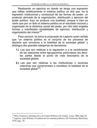 INTRODUCCIÓN A LA CIENCIA POLÍTICA
Realizando un ejercicio en donde se tenga una expresión
que refleje sintéticamente el sistema político se dirá que “es la
expresión institucional y conductual de las formas de poder, un
producto derivado de la organización, distribución y ejercicio del
poder político. Aquí se produce una dualidad, porque si bien es
cierto que por un lado el sistema político es el resultado racional y
organizado de la dinámica social del poder, por otro lado engloba
formas y manifiestas modalidades de ejercicio, distribución y
organización del mismo”28
.
Para concluir, se toma la propuesta de Lapierre quien señala
que “un sistema político es el conjunto de los procesos de
decisión que concierne a la totalidad de la sociedad global” y
distingue dos grandes categorías de decisiones:
1.) Las que son relativas a la regulación o a la coordinación
de las relaciones entre agrupaciones particulares (es decir,
las partes desde el punto de vista descriptivo de la
sociedad global).
2.) Las que son relativas a las instituciones o acciones
colectivas que comprometen o moralizan la totalidad de la
sociedad global”29
.
28
Miro, Francisco; Introducción a la Ciencia Política; Ed. Grijley; Lima; 2006; pág.:20.
29
Lapierre, Jean William; El análisis de los sistemas políticos, Ed. Península; Barcelona,
1976; pág.: 39.
 