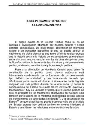 FACULTAD DE DERECHO Y CIENCIAS POLÍTICAS – PREFACULTATIVO 2011
3. DEL PENSAMIENTO POLITICO
A LA CIENCIA POLÍTICA
El origen exacto de la Ciencia Política como tal es un
capitulo e investigación abordado por muchos autores y desde
distintas perspectivas. De igual modo, determinar un momento
exacto o un pensador específico al que se pueda atribuir el
nacimiento de dicha ciencia es una tarea difícil de realizar puesto
que la historia social y la historia de los pensadores se entrelazan
entre sí y, a su vez, se mezclan con los de otras disciplinas como
la filosofía política, la historia de las doctrinas y del pensamiento
político, el derecho constitucional y la sociología política.
Pese a la afirmación de Humberto Cerroni, para quien “la
constitución de la política como ciencia autónoma está
íntimamente condicionada por la formación de un determinado
tipo histórico de sociedad”, y que “una ciencia de este tipo
difícilmente podía nacer allí donde ni siquiera se había logrado
imaginar una vida política distinta de la vida social, y donde la
noción misma del Estado en cuanto tal era inexistente práctica y
teóricamente”, hoy es un tanto evidente que la ciencia política no
solo es producto de los fenómenos observados por Cerroni, sino
también por el aporte de la moderna antropología política, acerca
del conocimiento de sociedades sin Estado30
, y la observación de
Easton31
de que la política no puede buscarse sólo en el análisis
del Estado, porque hay política también en niveles inferiores al
Estado y también en las relaciones entre los distintos Estados.
30
Clarens, Clastres y Habermas.
31
Easton, David. “Enfoques sobre teoría política” Ed. Amorrortu, Bs As.
 
